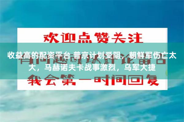 收益高的配资平台 普京计划受阻，朝鲜军伤亡太大，马赫诺夫卡战事激烈，乌军大捷