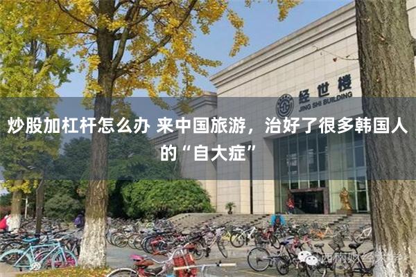 炒股加杠杆怎么办 来中国旅游，治好了很多韩国人的“自大症”
