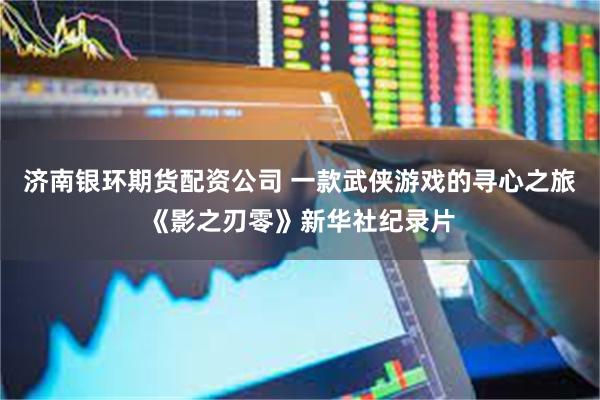 济南银环期货配资公司 一款武侠游戏的寻心之旅《影之刃零》新华社纪录片