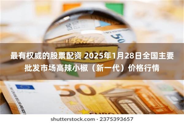 最有权威的股票配资 2025年1月28日全国主要批发市场高辣小椒（新一代）价格行情