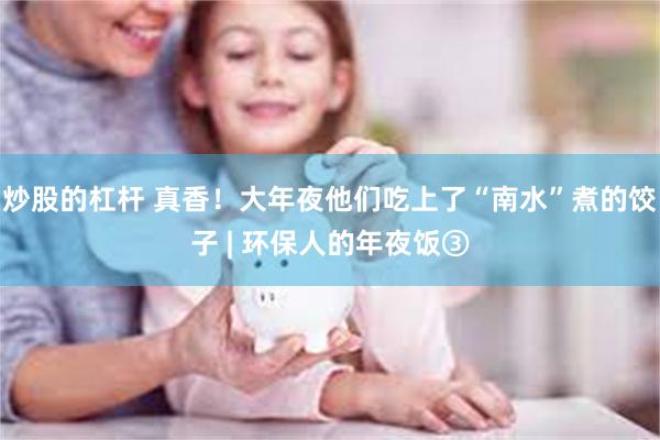 炒股的杠杆 真香！大年夜他们吃上了“南水”煮的饺子 | 环保人的年夜饭③