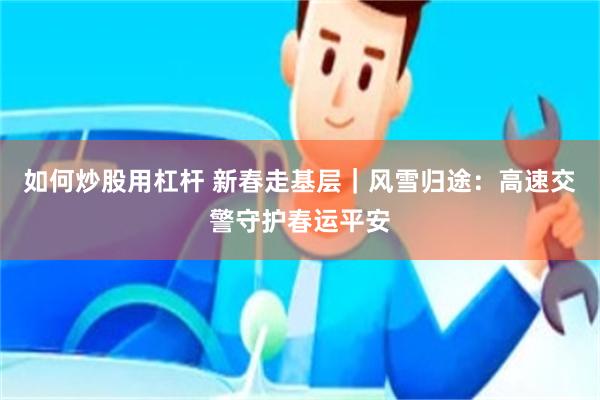 如何炒股用杠杆 新春走基层｜风雪归途：高速交警守护春运平安