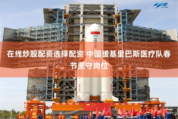 在线炒股配资选择配资 中国援基里巴斯医疗队春节坚守岗位