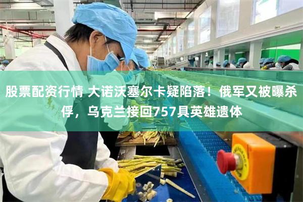股票配资行情 大诺沃塞尔卡疑陷落！俄军又被曝杀俘，乌克兰接回757具英雄遗体
