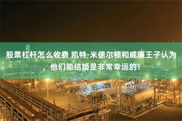 股票杠杆怎么收费 凯特·米德尔顿和威廉王子认为，他们能结婚是非常幸运的！