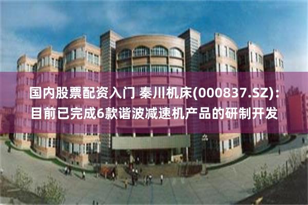 国内股票配资入门 秦川机床(000837.SZ)：目前已完成6款谐波减速机产品的研制开发