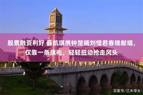 股票融资利好 薛凯琪携钟楚曦刘惜君春晚献唱，仅靠一条旗袍，轻轻扭动抢走风头