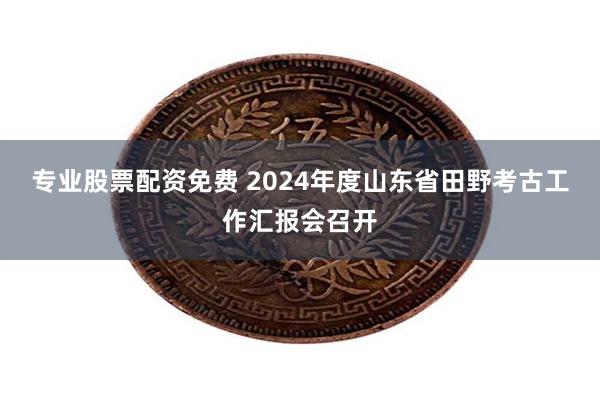 专业股票配资免费 2024年度山东省田野考古工作汇报会召开