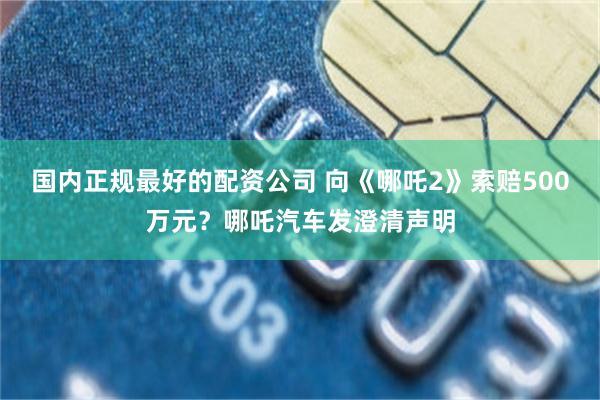 国内正规最好的配资公司 向《哪吒2》索赔500万元？哪吒汽车发澄清声明