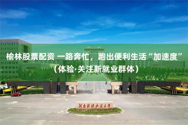 榆林股票配资 一路奔忙，跑出便利生活“加速度”（体验·关注新就业群体）