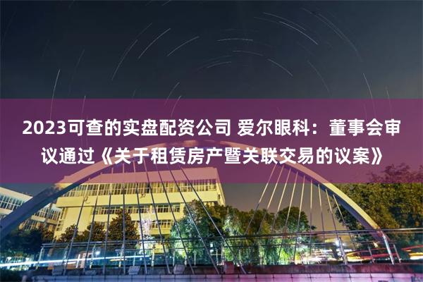 2023可查的实盘配资公司 爱尔眼科：董事会审议通过《关于租赁房产暨关联交易的议案》