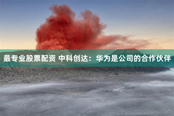 最专业股票配资 中科创达：华为是公司的合作伙伴