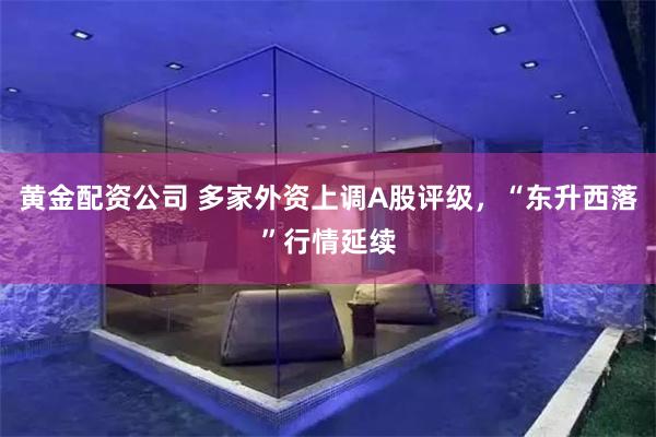 黄金配资公司 多家外资上调A股评级，“东升西落”行情延续