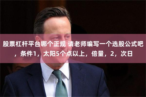 股票杠杆平台哪个正规 请老师编写一个选股公式吧，条件1，太阳5个点以上，倍量，2，次日