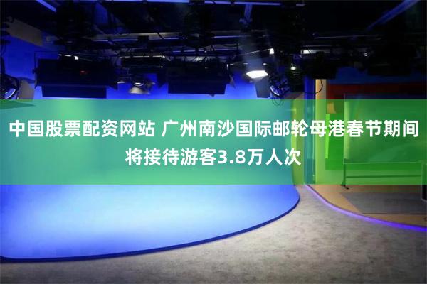 中国股票配资网站 广州南沙国际邮轮母港春节期间将接待游客3.8万人次