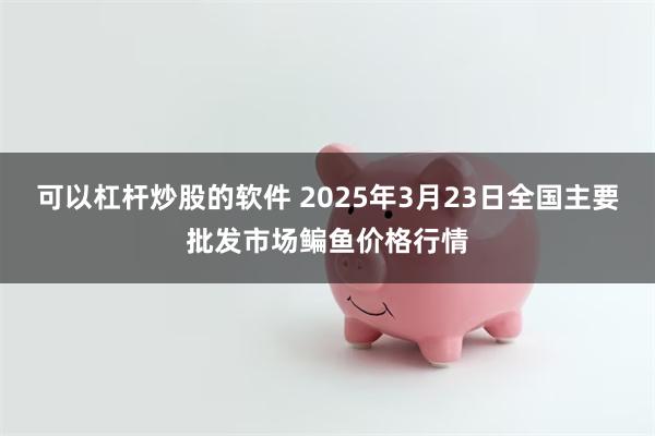 可以杠杆炒股的软件 2025年3月23日全国主要批发市场鳊鱼价格行情