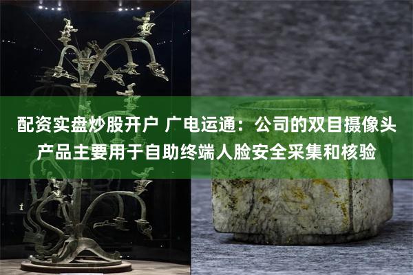 配资实盘炒股开户 广电运通：公司的双目摄像头产品主要用于自助终端人脸安全采集和核验
