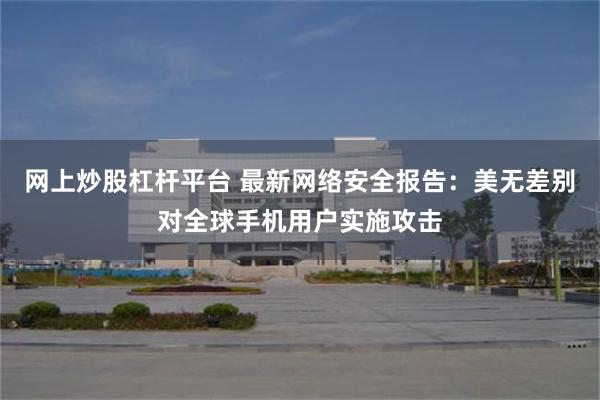 网上炒股杠杆平台 最新网络安全报告：美无差别对全球手机用户实施攻击
