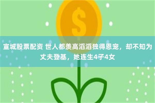 宣城股票配资 世人都羡高滔滔独得恩宠，却不知为丈夫登基，她连生4子4女