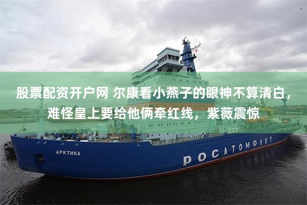 股票配资开户网 尔康看小燕子的眼神不算清白，难怪皇上要给他俩牵红线，紫薇震惊