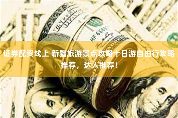 证券配资线上 新疆旅游景点攻略十日游自由行攻略推荐，达人推荐！