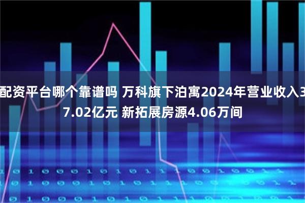 配资平台哪个靠谱吗 万科旗下泊寓2024年营业收入37.02亿元 新拓展房源4.06万间