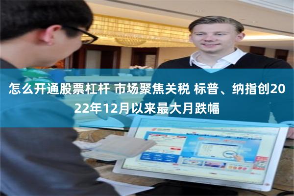 怎么开通股票杠杆 市场聚焦关税 标普、纳指创2022年12月以来最大月跌幅