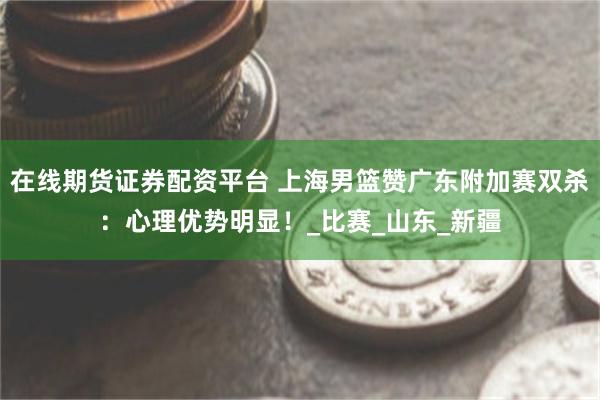 在线期货证券配资平台 上海男篮赞广东附加赛双杀：心理优势明显！_比赛_山东_新疆