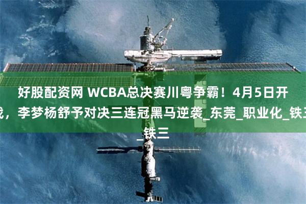 好股配资网 WCBA总决赛川粤争霸！4月5日开战，李梦杨舒予对决三连冠黑马逆袭_东莞_职业化_铁三