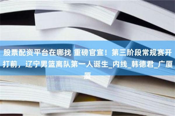 股票配资平台在哪找 重磅官宣！第三阶段常规赛开打前，辽宁男篮离队第一人诞生_内线_韩德君_广厦