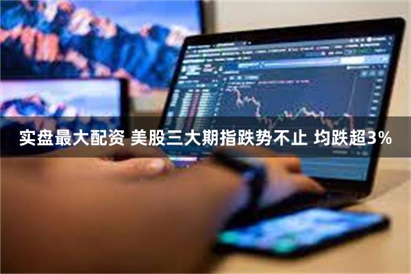 实盘最大配资 美股三大期指跌势不止 均跌超3%
