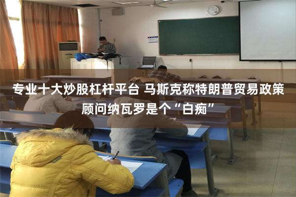 专业十大炒股杠杆平台 马斯克称特朗普贸易政策顾问纳瓦罗是个“白痴”