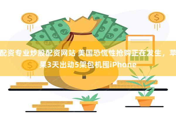 配资专业炒股配资网站 美国恐慌性抢购正在发生,苹果3天出动5架包机囤iPhone