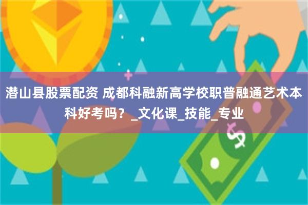 潜山县股票配资 成都科融新高学校职普融通艺术本科好考吗？_文化课_技能_专业
