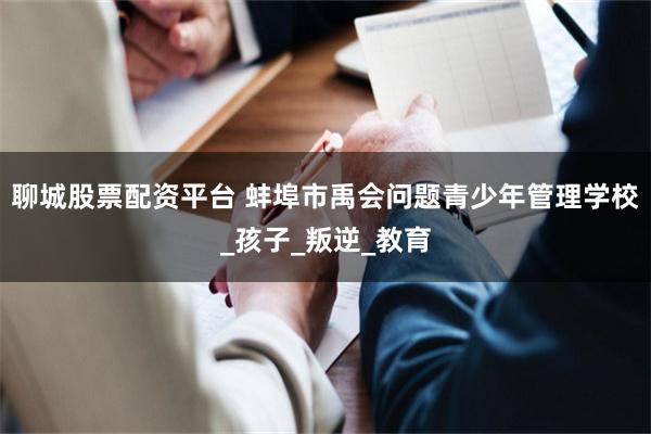 聊城股票配资平台 蚌埠市禹会问题青少年管理学校_孩子_叛逆_教育