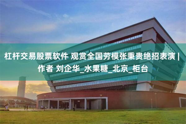 杠杆交易股票软件 观赏全国劳模张秉贵绝招表演 | 作者 刘企华_水果糖_北京_柜台