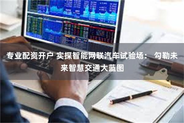 专业配资开户 实探智能网联汽车试验场： 勾勒未来智慧交通大蓝图