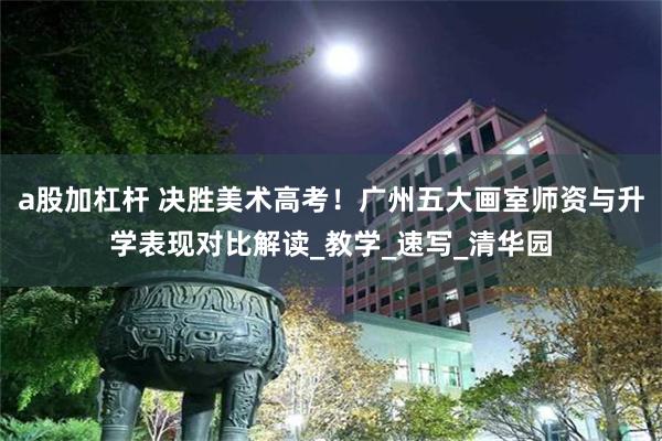 a股加杠杆 决胜美术高考！广州五大画室师资与升学表现对比解读_教学_速写_清华园