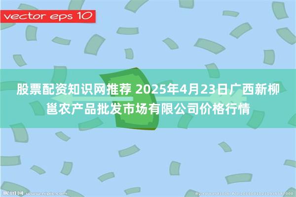 股票配资知识网推荐 2025年4月23日广西新柳邕农产品批发市场有限公司价格行情
