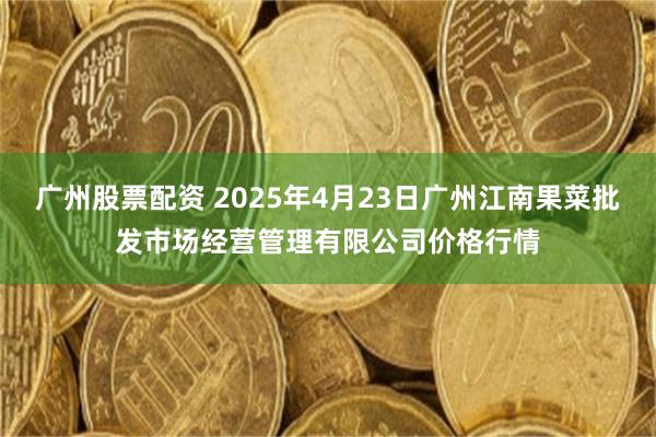 广州股票配资 2025年4月23日广州江南果菜批发市场经营管理有限公司价格行情