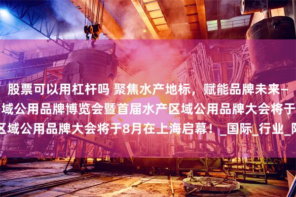 股票可以用杠杆吗 聚焦水产地标，赋能品牌未来——2025水产地理标志区域公用品牌博览会暨首届水产区域公用品牌大会将于8月在上海启幕！_国际_行业_阳澄湖