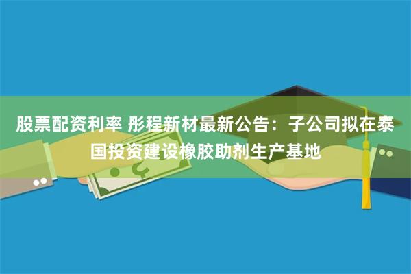 股票配资利率 彤程新材最新公告：子公司拟在泰国投资建设橡胶助剂生产基地