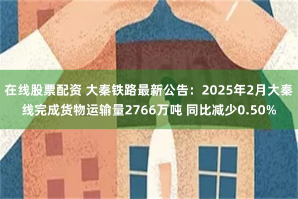 在线股票配资 大秦铁路最新公告：2025年2月大秦线完成货物运输量2766万吨 同比减少0.50%