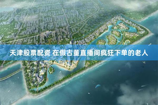 天津股票配资 在假古董直播间疯狂下单的老人