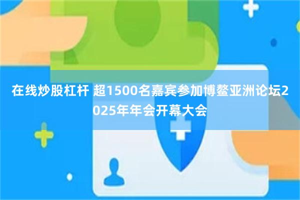 在线炒股杠杆 超1500名嘉宾参加博鳌亚洲论坛2025年年会开幕大会