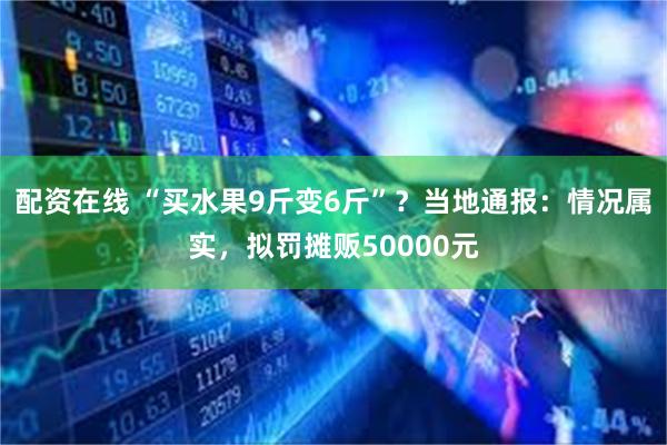 配资在线 “买水果9斤变6斤”？当地通报：情况属实，拟罚摊贩50000元