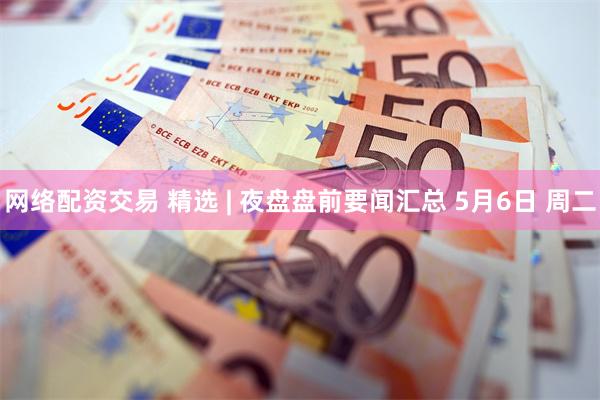 网络配资交易 精选 | 夜盘盘前要闻汇总 5月6日 周二