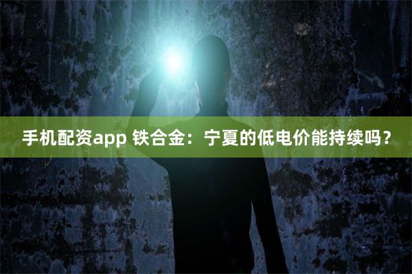 手机配资app 铁合金：宁夏的低电价能持续吗？
