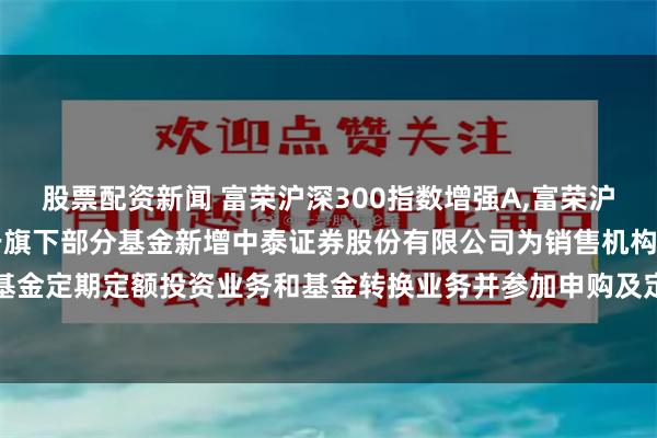 股票配资新闻 富荣沪深300指数增强A,富荣沪深300指数增强C: 关于旗下部分基金新增中泰证券股份有限公司为销售机构、开通基金定期定额投资业务和基金转换业务并参加申购及定期定额投资申购费率优惠活动的公告