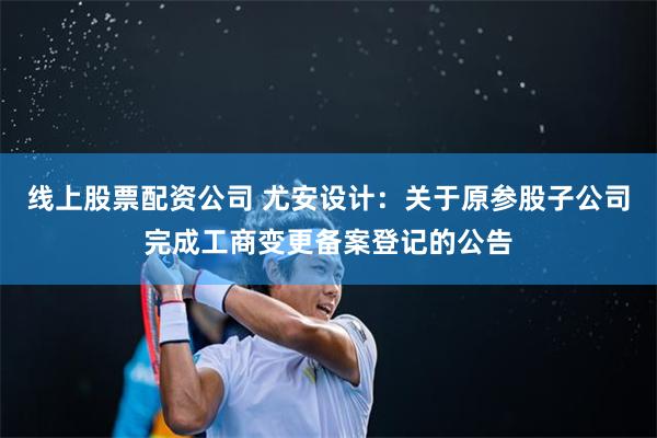 线上股票配资公司 尤安设计：关于原参股子公司完成工商变更备案登记的公告